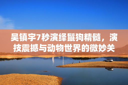 吴镇宇7秒演绎鬣狗精髓，演技震撼与动物世界的微妙关系