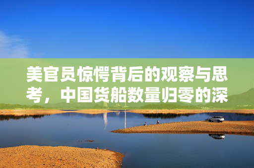 美官员惊愕背后的观察与思考，中国货船数量归零的深层含义