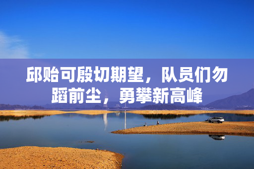 邱贻可殷切期望，队员们勿蹈前尘，勇攀新高峰