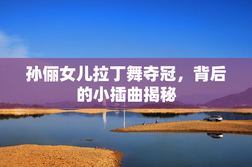 孙俪女儿拉丁舞夺冠，背后的小插曲揭秘