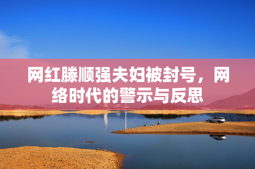 网红滕顺强夫妇被封号，网络时代的警示与反思
