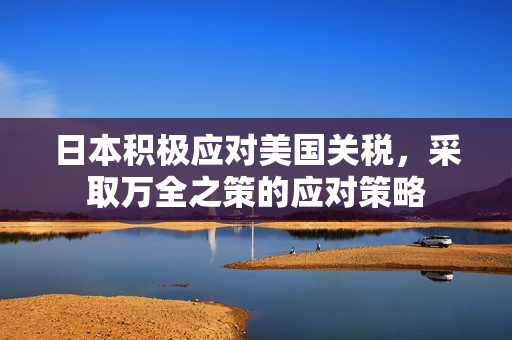日本积极应对美国关税，采取万全之策的应对策略
