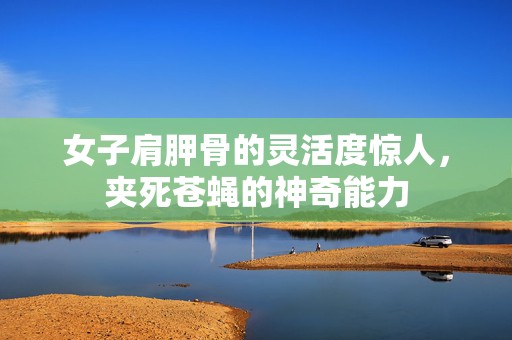 女子肩胛骨的灵活度惊人，夹死苍蝇的神奇能力