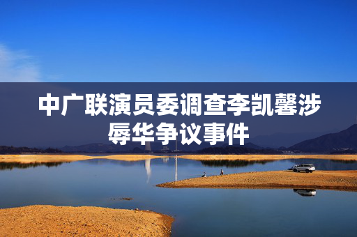 中广联演员委调查李凯馨涉辱华争议事件