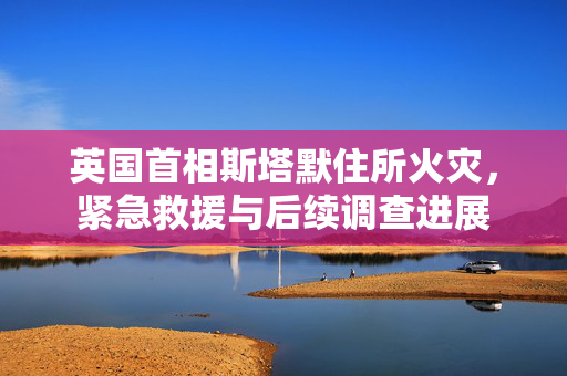 英国首相斯塔默住所火灾，紧急救援与后续调查进展