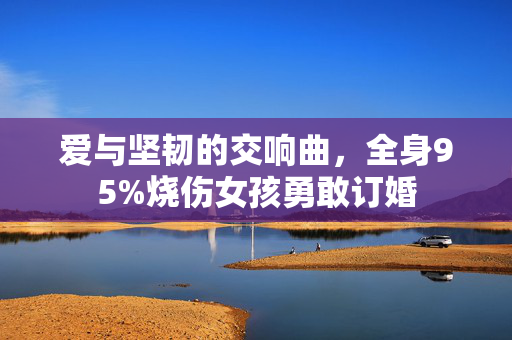 爱与坚韧的交响曲，全身95%烧伤女孩勇敢订婚