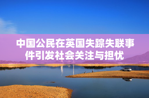 中国公民在英国失踪失联事件引发社会关注与担忧