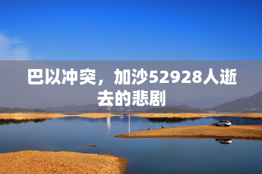 巴以冲突，加沙52928人逝去的悲剧