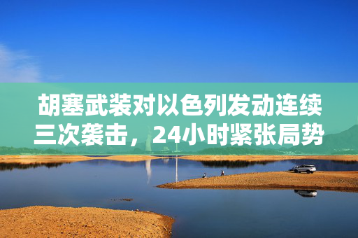 胡塞武装对以色列发动连续三次袭击，24小时紧张局势分析
