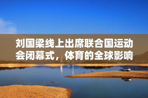 刘国梁线上出席联合国运动会闭幕式，体育的全球影响力展现