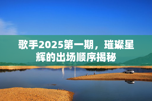 歌手2025第一期，璀璨星辉的出场顺序揭秘
