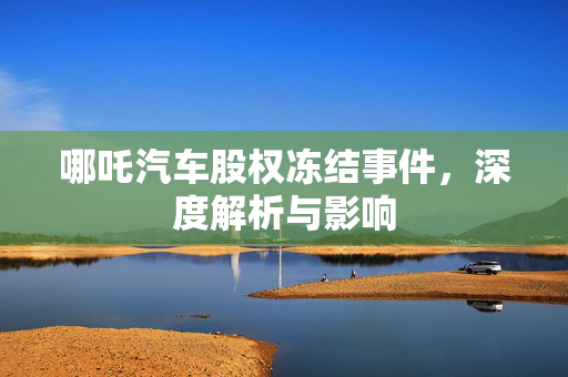 哪吒汽车股权冻结事件，深度解析与影响