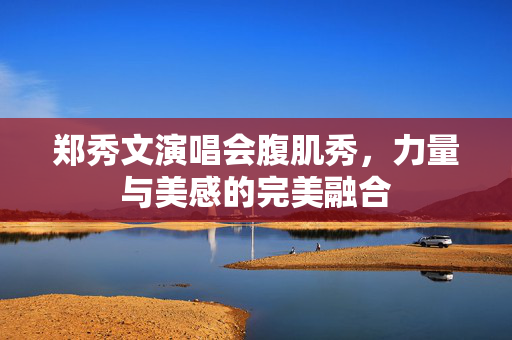 郑秀文演唱会腹肌秀，力量与美感的完美融合