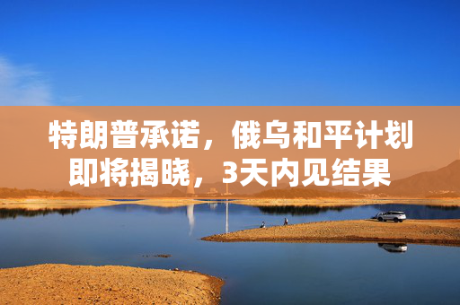 特朗普承诺，俄乌和平计划即将揭晓，3天内见结果