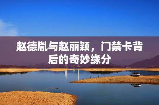 赵德胤与赵丽颖，门禁卡背后的奇妙缘分