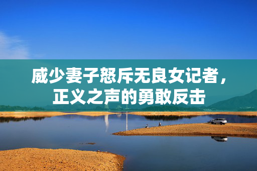 威少妻子怒斥无良女记者，正义之声的勇敢反击