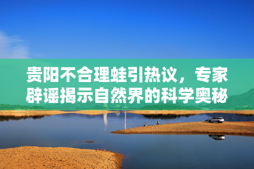 贵阳不合理蛙引热议，专家辟谣揭示自然界的科学奥秘