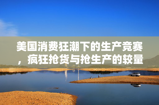 美国消费狂潮下的生产竞赛，疯狂抢货与抢生产的较量