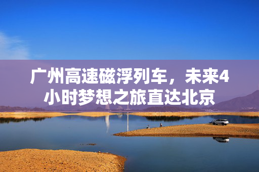 广州高速磁浮列车，未来4小时梦想之旅直达北京