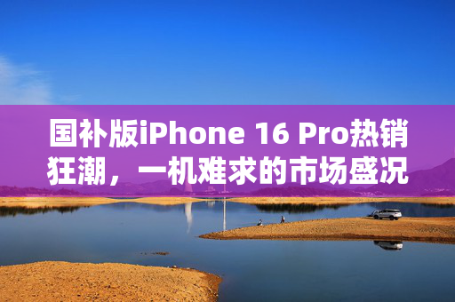 国补版iPhone 16 Pro热销狂潮，一机难求的市场盛况