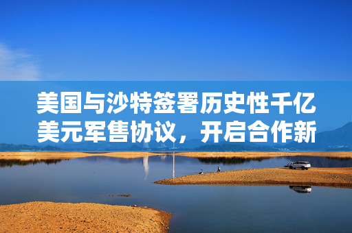 美国与沙特签署历史性千亿美元军售协议，开启合作新篇章