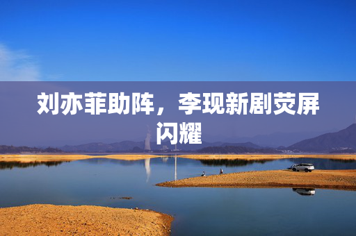 刘亦菲助阵，李现新剧荧屏闪耀