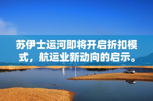 苏伊士运河即将开启折扣模式，航运业新动向的启示。