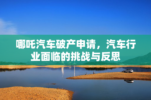 哪吒汽车破产申请，汽车行业面临的挑战与反思