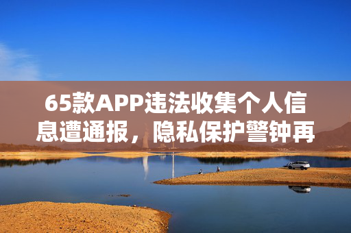 65款APP违法收集个人信息遭通报，隐私保护警钟再次敲响