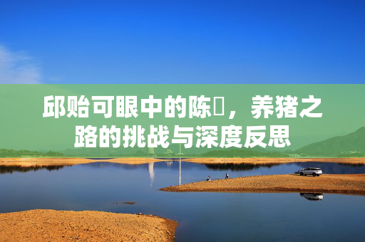邱贻可眼中的陈玘，养猪之路的挑战与深度反思
