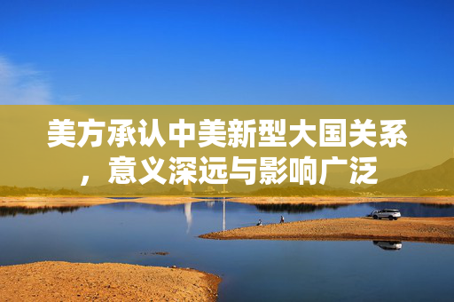 美方承认中美新型大国关系，意义深远与影响广泛