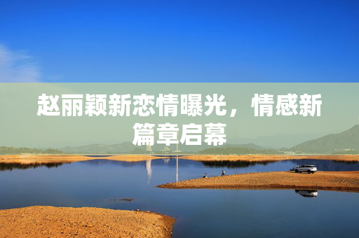 赵丽颖新恋情曝光，情感新篇章启幕