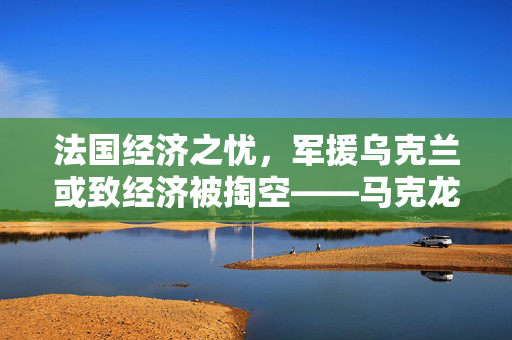 法国经济之忧，军援乌克兰或致经济被掏空——马克龙警告