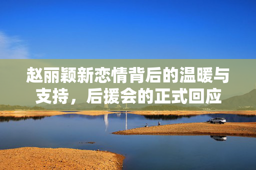 赵丽颖新恋情背后的温暖与支持，后援会的正式回应