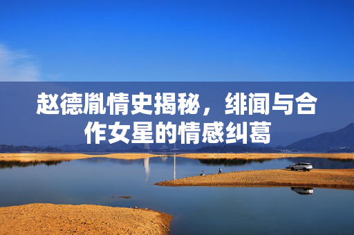 赵德胤情史揭秘，绯闻与合作女星的情感纠葛