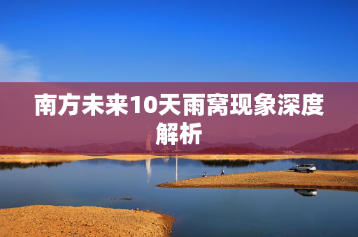 南方未来10天雨窝现象深度解析
