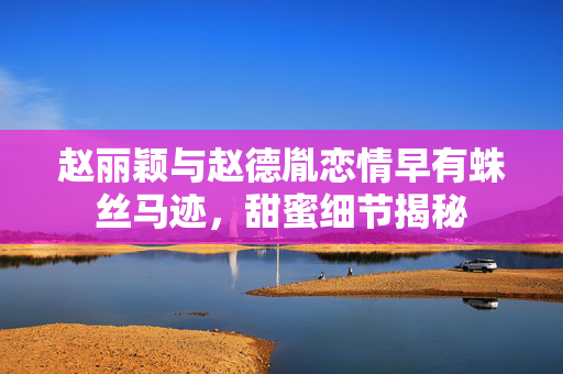 赵丽颖与赵德胤恋情早有蛛丝马迹，甜蜜细节揭秘