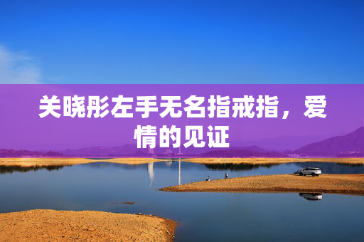 关晓彤左手无名指戒指，爱情的见证