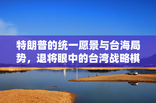 特朗普的统一愿景与台海局势，退将眼中的台湾战略棋子解析
