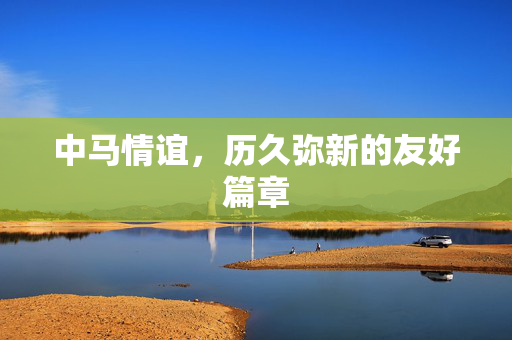 中马情谊，历久弥新的友好篇章