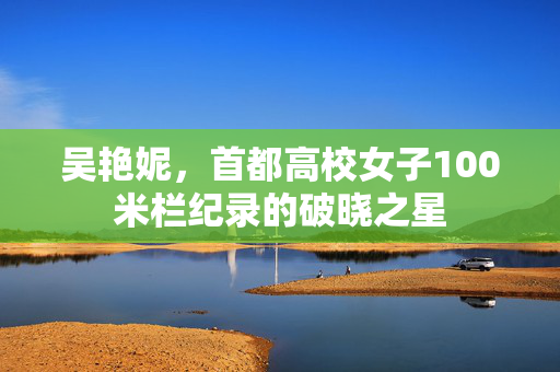 吴艳妮，首都高校女子100米栏纪录的破晓之星