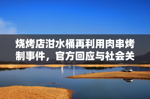 烧烤店泔水桶再利用肉串烤制事件，官方回应与社会关注共存