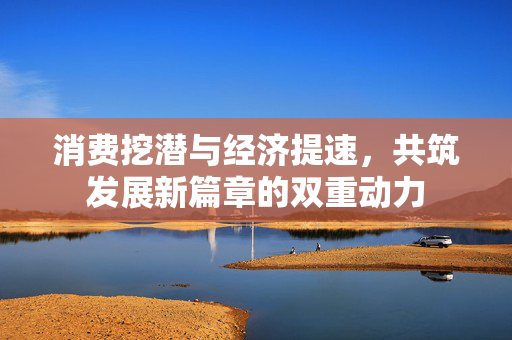 消费挖潜与经济提速，共筑发展新篇章的双重动力