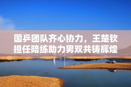 国乒团队齐心协力，王楚钦担任陪练助力男双共铸辉煌