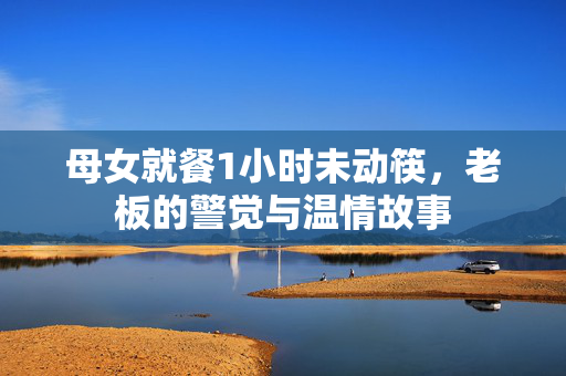 母女就餐1小时未动筷，老板的警觉与温情故事