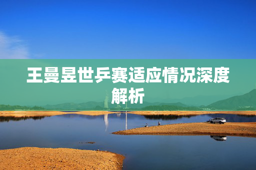 王曼昱世乒赛适应情况深度解析