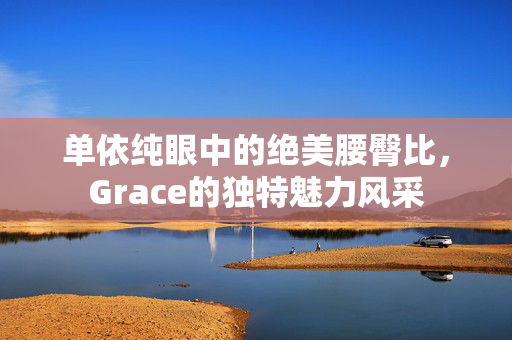 单依纯眼中的绝美腰臀比，Grace的独特魅力风采