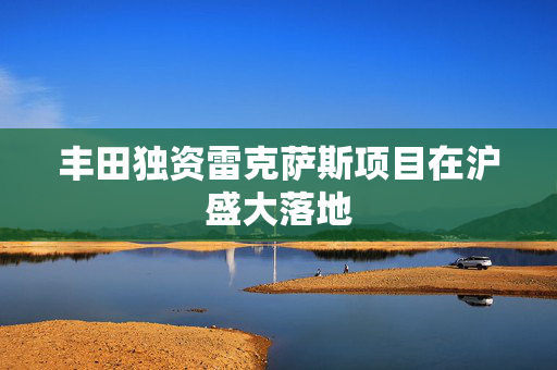 丰田独资雷克萨斯项目在沪盛大落地