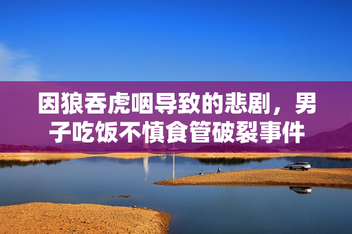 因狼吞虎咽导致的悲剧，男子吃饭不慎食管破裂事件