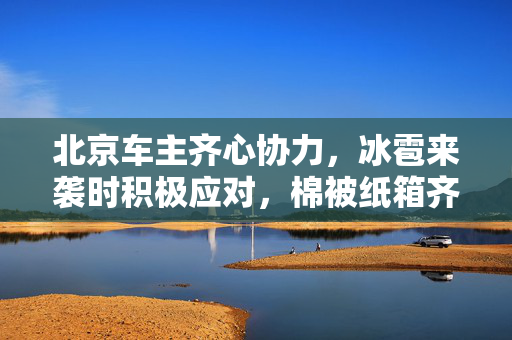 北京车主齐心协力，冰雹来袭时积极应对，棉被纸箱齐上阵